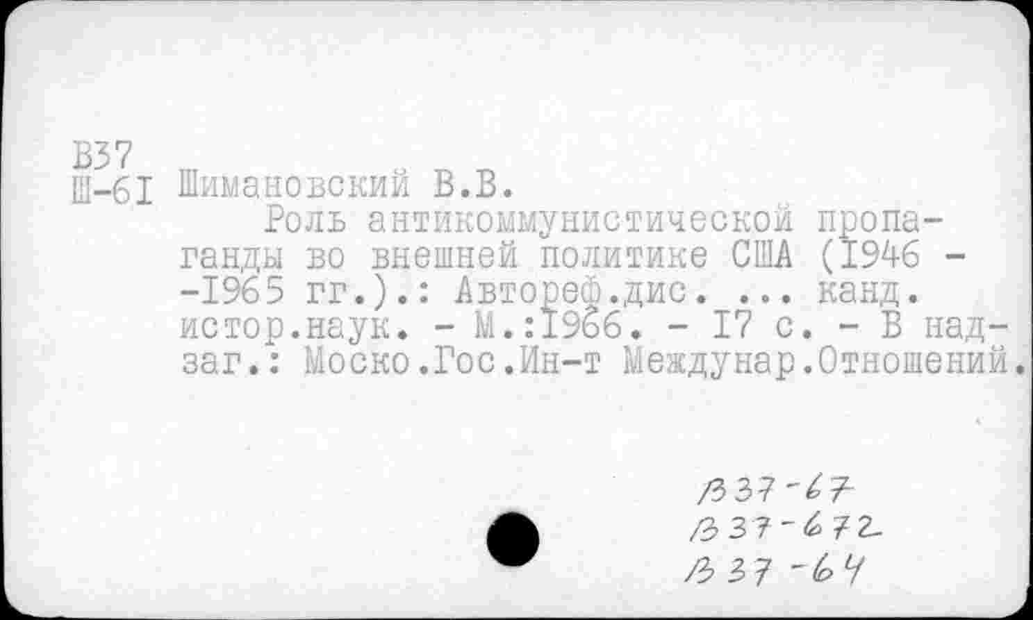 ﻿Ш-61 Шимановский В.В.
Роль антикоммунистической пропаганды во внешней политике США (1946 --1965 гг.).: Автореф.дис. ... канд. истор.наук. - М.:19б6. - 17 с. - В над-заг.: Моско.Гос.Ин-т Междунар.Отношений.
/3 37'43 /3 37'6 72-/3 37 '67